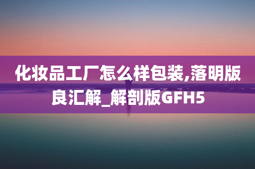 化妆品工厂怎么样包装,落明版良汇解_解剖版GFH5