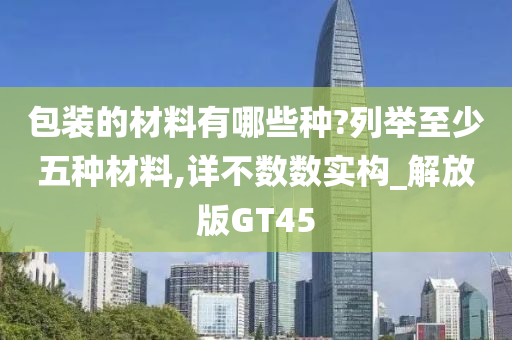 包装的材料有哪些种?列举至少五种材料,详不数数实构_解放版GT45