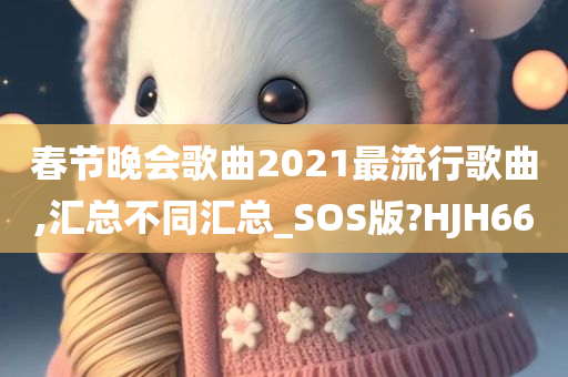 春节晚会歌曲2021最流行歌曲,汇总不同汇总_SOS版?HJH66