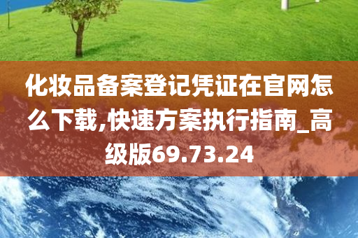 化妆品备案登记凭证在官网怎么下载,快速方案执行指南_高级版69.73.24