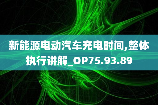 新能源电动汽车充电时间,整体执行讲解_OP75.93.89