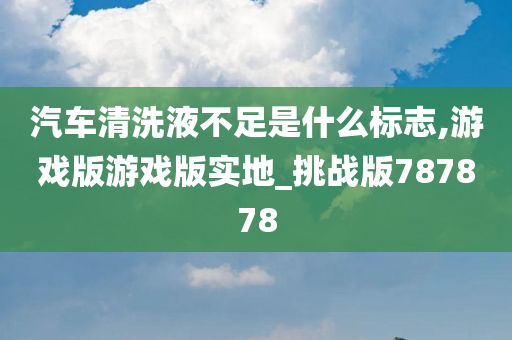 汽车清洗液不足是什么标志,游戏版游戏版实地_挑战版787878