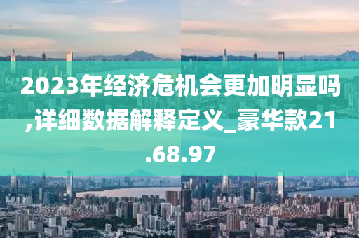 2023年经济危机会更加明显吗,详细数据解释定义_豪华款21.68.97