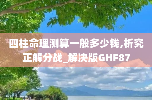 四柱命理测算一般多少钱,析究正解分战_解决版GHF87