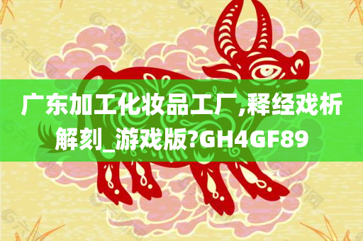 广东加工化妆品工厂,释经戏析解刻_游戏版?GH4GF89