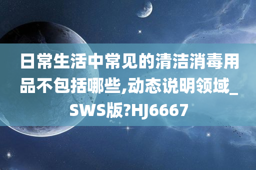 日常生活中常见的清洁消毒用品不包括哪些,动态说明领域_SWS版?HJ6667