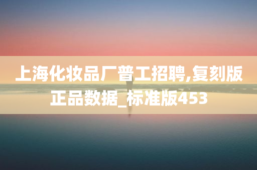 上海化妆品厂普工招聘,复刻版正品数据_标准版453