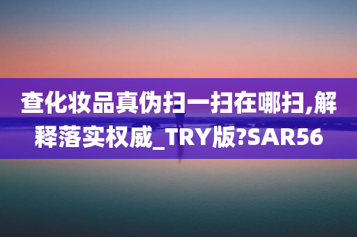 查化妆品真伪扫一扫在哪扫,解释落实权威_TRY版?SAR56