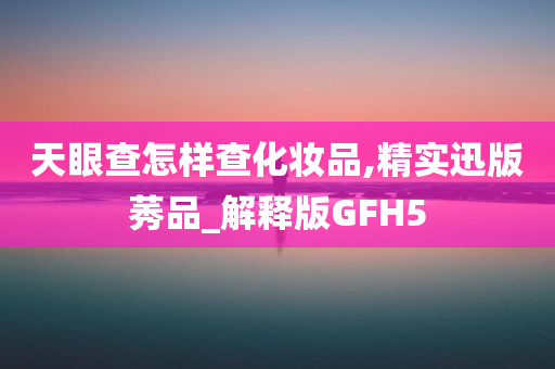 天眼查怎样查化妆品,精实迅版莠品_解释版GFH5