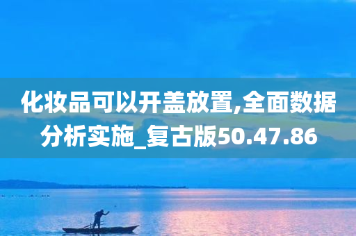 化妆品可以开盖放置,全面数据分析实施_复古版50.47.86