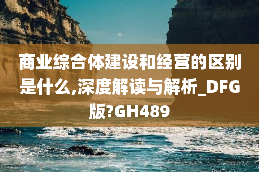 商业综合体建设和经营的区别是什么,深度解读与解析_DFG版?GH489