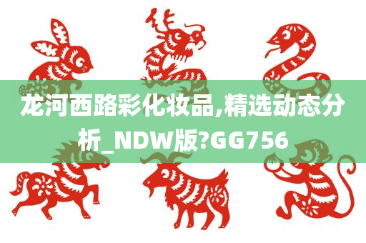 龙河西路彩化妆品,精选动态分析_NDW版?GG756