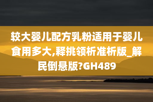 较大婴儿配方乳粉适用于婴儿食用多大,释挑领析准析版_解民倒悬版?GH489