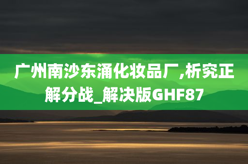 广州南沙东涌化妆品厂,析究正解分战_解决版GHF87