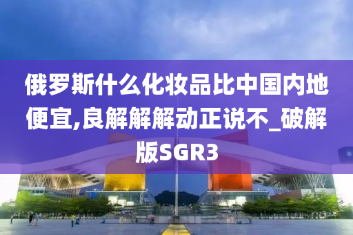 俄罗斯什么化妆品比中国内地便宜,良解解解动正说不_破解版SGR3