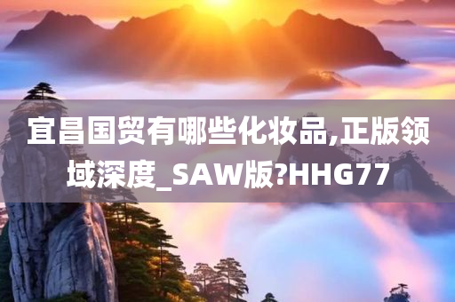 宜昌国贸有哪些化妆品,正版领域深度_SAW版?HHG77