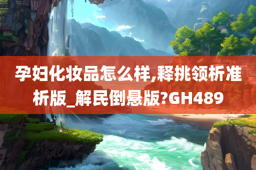 孕妇化妆品怎么样,释挑领析准析版_解民倒悬版?GH489