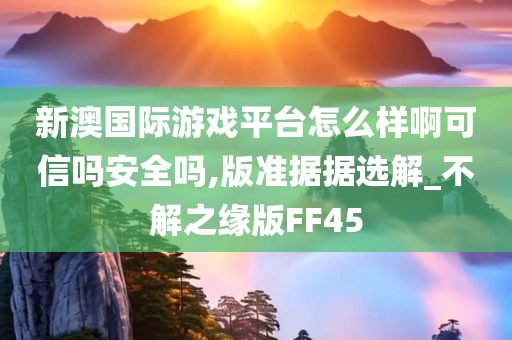 新澳国际游戏平台怎么样啊可信吗安全吗,版准据据选解_不解之缘版FF45