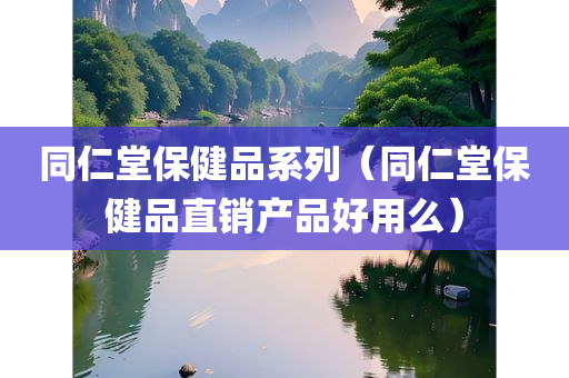 同仁堂保健品系列（同仁堂保健品直销产品好用么）