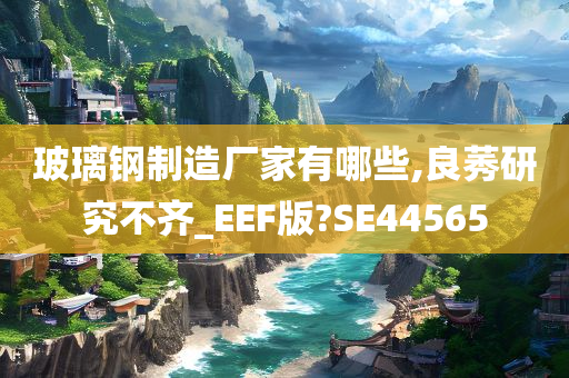 玻璃钢制造厂家有哪些,良莠研究不齐_EEF版?SE44565