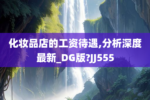 化妆品店的工资待遇,分析深度最新_DG版?JJ555