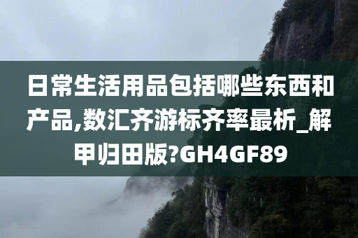 日常生活用品包括哪些东西和产品,数汇齐游标齐率最析_解甲归田版?GH4GF89