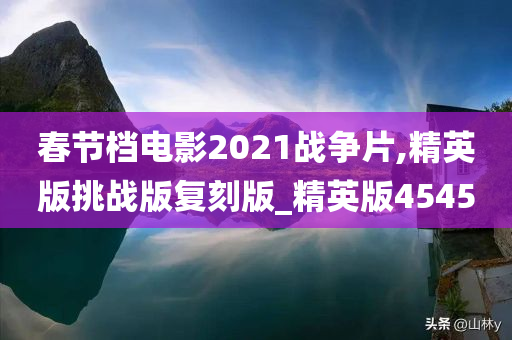 春节档电影2021战争片,精英版挑战版复刻版_精英版4545