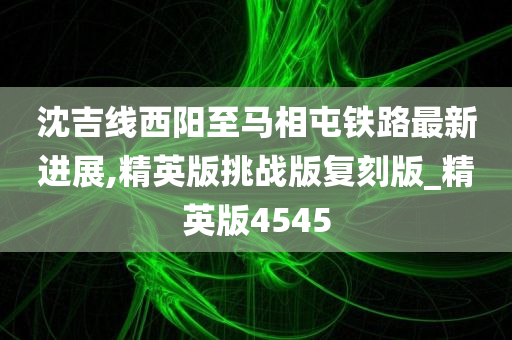 沈吉线西阳至马相屯铁路最新进展,精英版挑战版复刻版_精英版4545