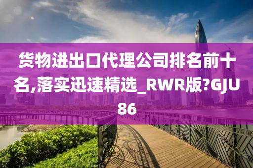 货物进出口代理公司排名前十名,落实迅速精选_RWR版?GJU86