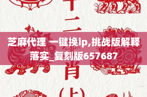 芝麻代理 一键换ip,挑战版解释落实_复刻版657687