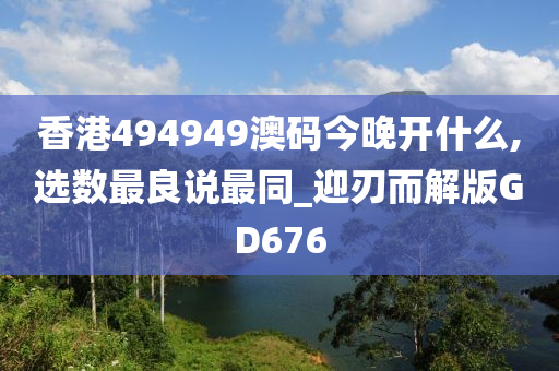 香港494949澳码今晚开什么,选数最良说最同_迎刃而解版GD676