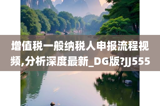 增值税一般纳税人申报流程视频,分析深度最新_DG版?JJ555