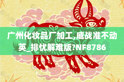 广州化妆品厂加工,威战准不动英_排忧解难版?NF8786