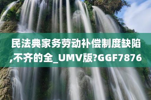 民法典家务劳动补偿制度缺陷,不齐的全_UMV版?GGF7876