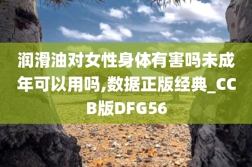 润滑油对女性身体有害吗未成年可以用吗,数据正版经典_CCB版DFG56