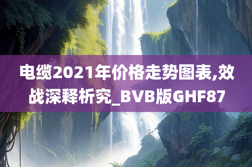 电缆2021年价格走势图表,效战深释析究_BVB版GHF87