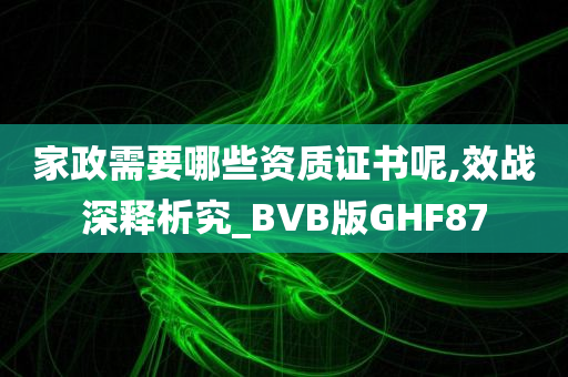 家政需要哪些资质证书呢,效战深释析究_BVB版GHF87