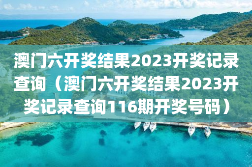 澳门六开奖结果2023开奖记录查询（澳门六开奖结果2023开奖记录查询116期开奖号码）