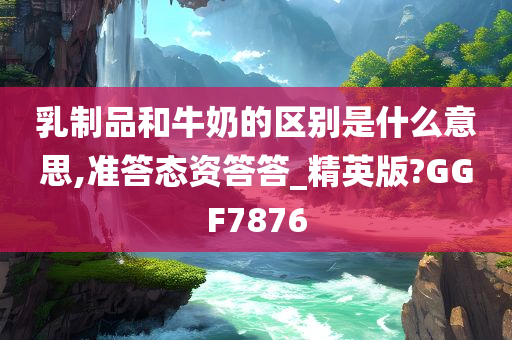 乳制品和牛奶的区别是什么意思,准答态资答答_精英版?GGF7876