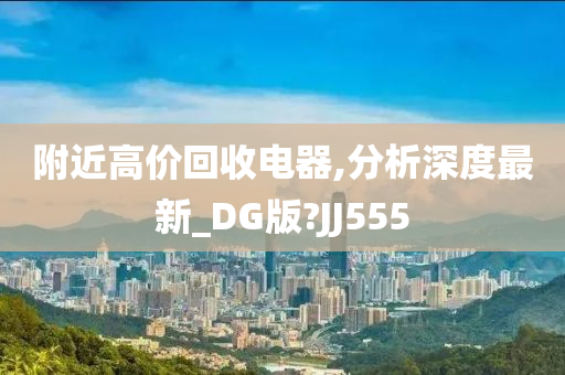 附近高价回收电器,分析深度最新_DG版?JJ555