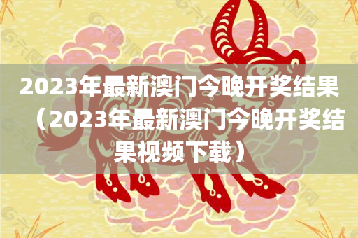 2023年最新澳门今晚开奖结果（2023年最新澳门今晚开奖结果视频下载）