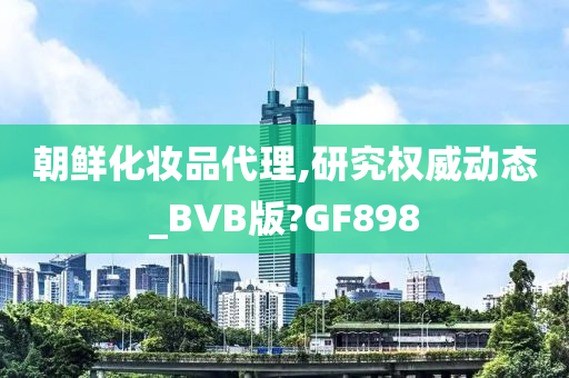 朝鲜化妆品代理,研究权威动态_BVB版?GF898