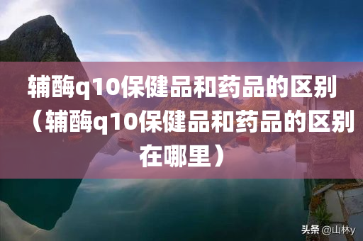 辅酶q10保健品和药品的区别（辅酶q10保健品和药品的区别在哪里）