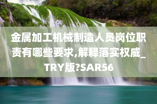 金属加工机械制造人员岗位职责有哪些要求,解释落实权威_TRY版?SAR56