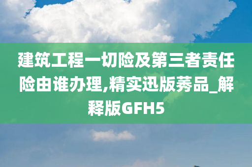 建筑工程一切险及第三者责任险由谁办理,精实迅版莠品_解释版GFH5