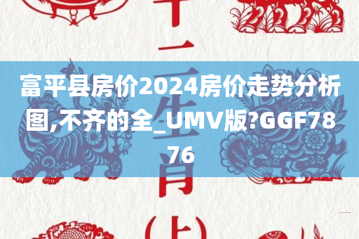 富平县房价2024房价走势分析图,不齐的全_UMV版?GGF7876