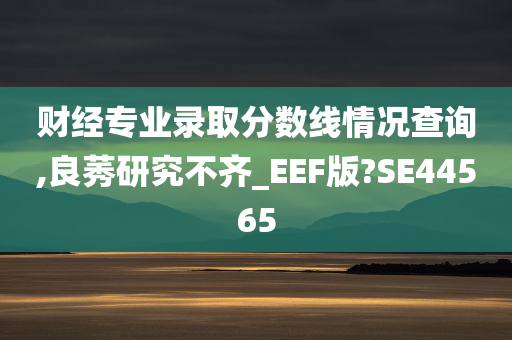 财经专业录取分数线情况查询,良莠研究不齐_EEF版?SE44565