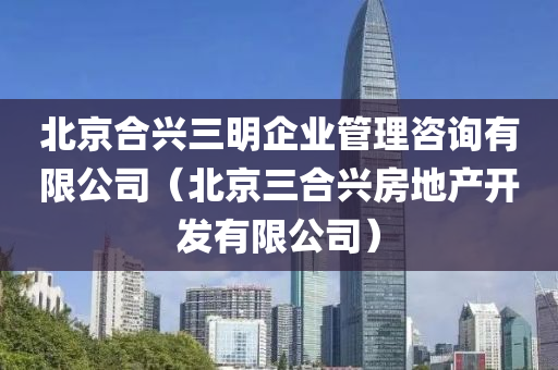 北京合兴三明企业管理咨询有限公司（北京三合兴房地产开发有限公司）