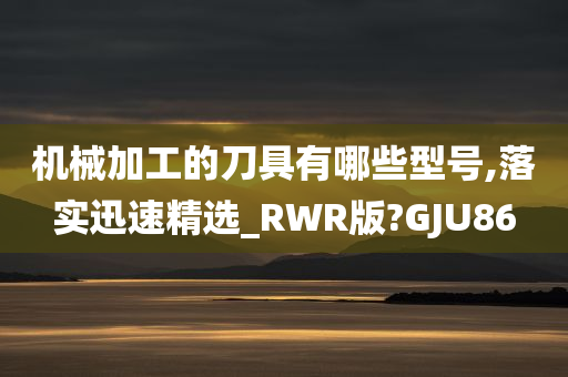 机械加工的刀具有哪些型号,落实迅速精选_RWR版?GJU86