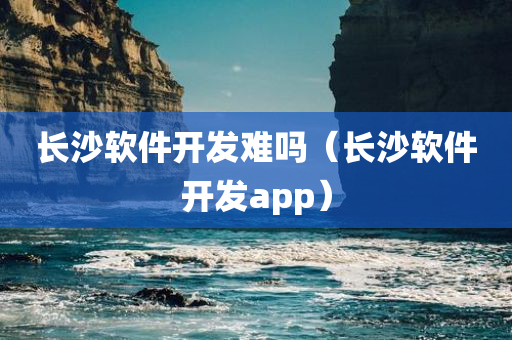 长沙软件开发难吗（长沙软件开发app）